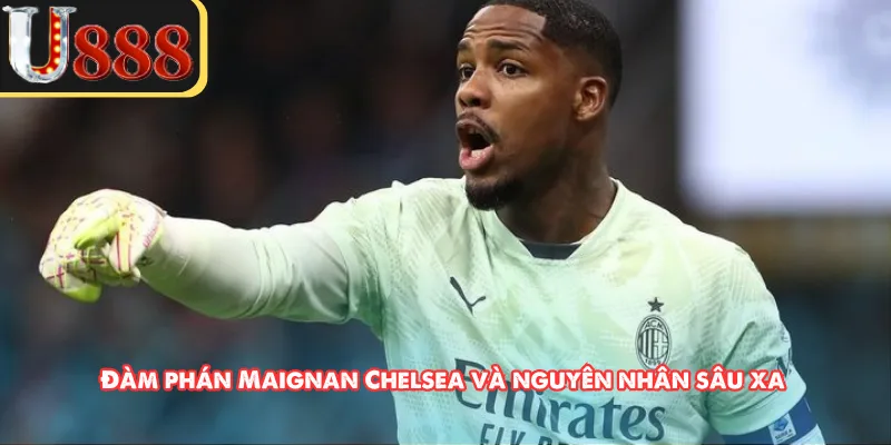 Đàm phán Maignan Chelsea và nguyên nhân sâu xa 