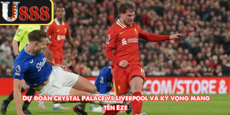 Dự đoán Crystal Palace vs Liverpool và kỳ vọng mang tên Eze 
