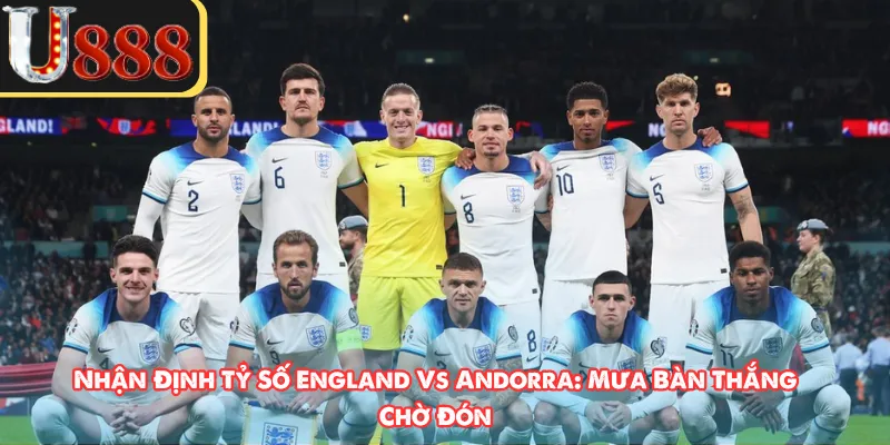 Nhận Định Tỷ Số England Vs Andorra: Mưa Bàn Thắng Chờ Đón