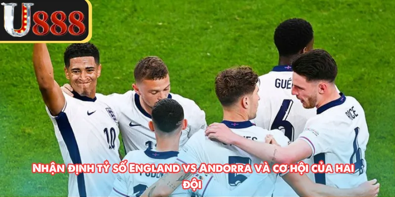 Nhận định tỷ số England vs Andorra  và cơ hội của hai đội 