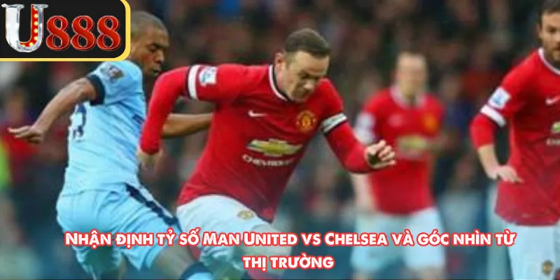 Nhận định tỷ số Man United vs Chelsea và góc nhìn từ thị trường 