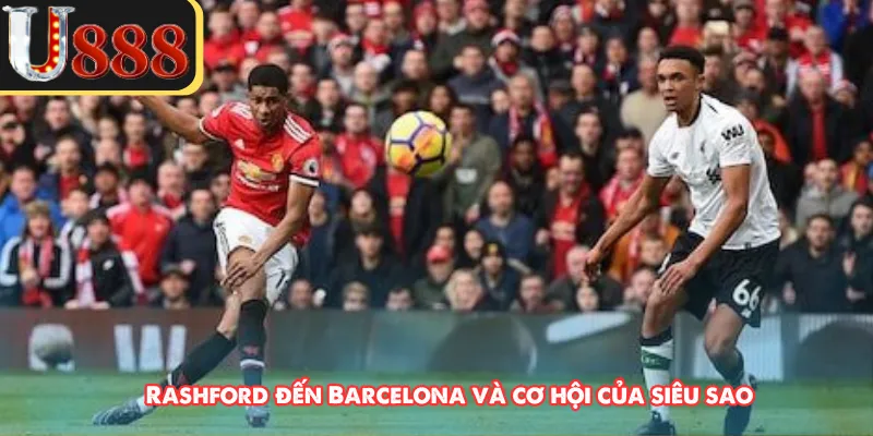 Rashford đến Barcelona và cơ hội của siêu sao 