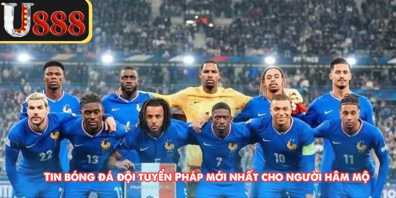  Tin bóng đá đội tuyển Pháp mới nhất cho người hâm mộ 